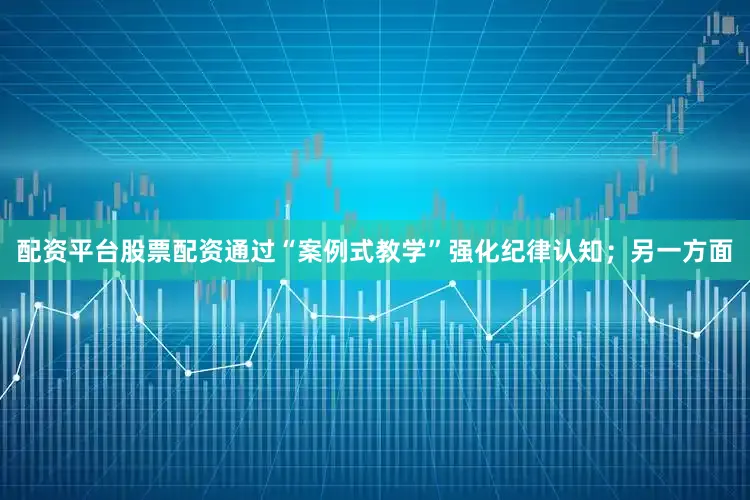 配资平台股票配资通过“案例式教学”强化纪律认知；另一方面