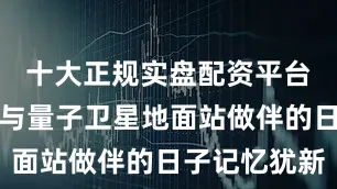 十大正规实盘配资平台他对那段与量子卫星地面站做伴的日子记忆犹新