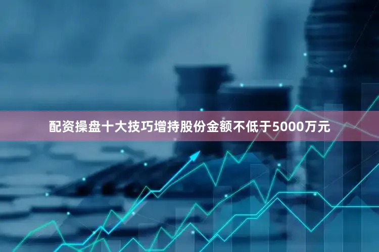 配资操盘十大技巧增持股份金额不低于5000万元