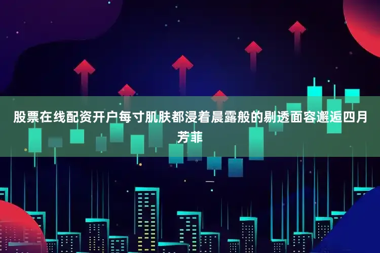 股票在线配资开户每寸肌肤都浸着晨露般的剔透面容邂逅四月芳菲