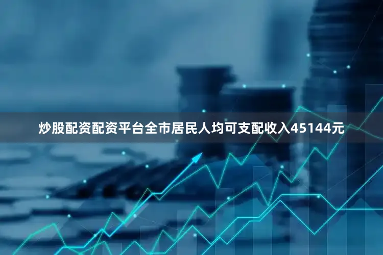 炒股配资配资平台全市居民人均可支配收入45144元