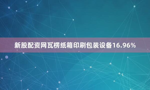 新股配资网瓦楞纸箱印刷包装设备16.96%