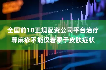 全国前10正规配资公司平台治疗荨麻疹不能仅着眼于皮肤症状