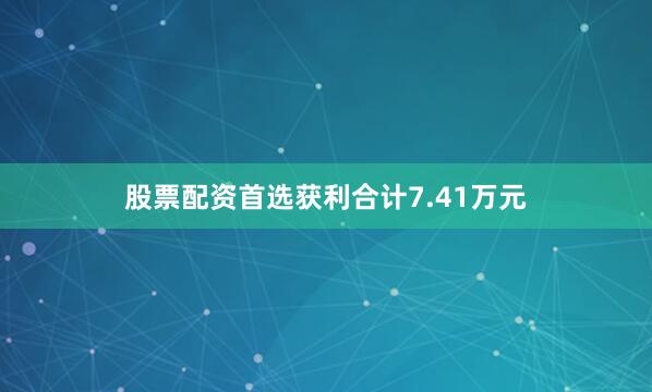 股票配资首选获利合计7.41万元