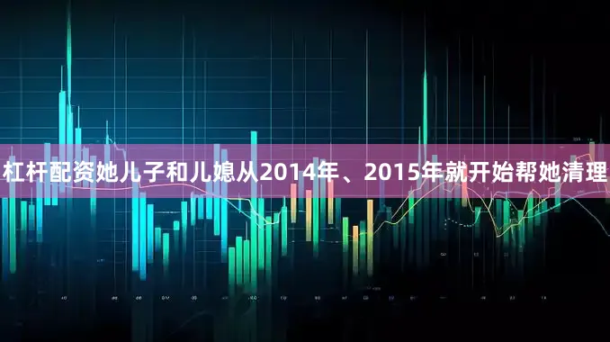 杠杆配资她儿子和儿媳从2014年、2015年就开始帮她清理