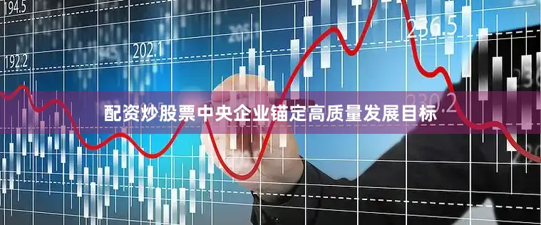 配资炒股票中央企业锚定高质量发展目标