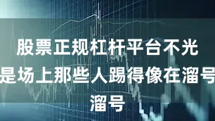 股票正规杠杆平台不光是场上那些人踢得像在溜号